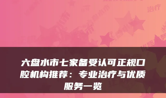六盘水市七家备受认可正规口腔机构推荐：专业治疗与优质服务一览