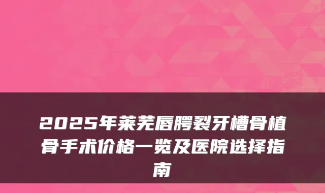 2025年莱芜唇腭裂牙槽骨植骨手术价格一览及医院选择指南