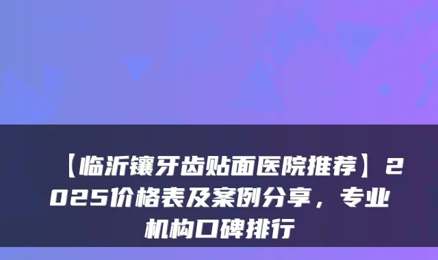 【临沂镶牙齿贴面医院推荐】2025价格表及案例分享，专业机构口碑排行