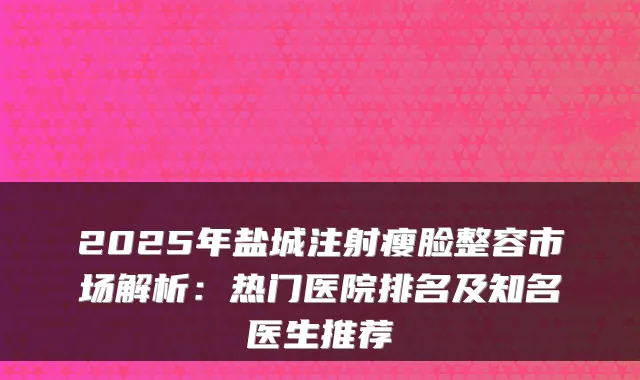 2025年盐城注射瘦脸整容市场解析：热门医院排名及知名医生推荐