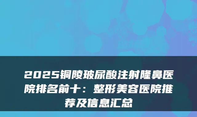 2025铜陵玻尿酸注射隆鼻医院排名前十：整形美容医院推荐及信息汇总