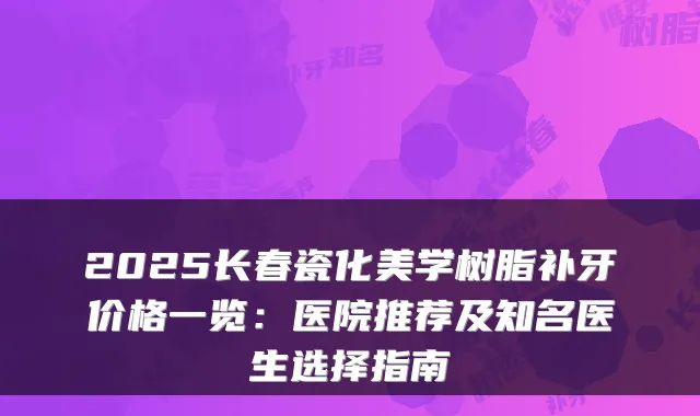 2025长春瓷化美学树脂补牙价格一览：医院推荐及知名医生选择指南