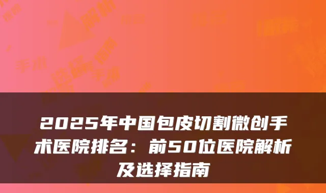 2025年中国包皮切割微创手术医院排名：前50位医院解析及选择指南