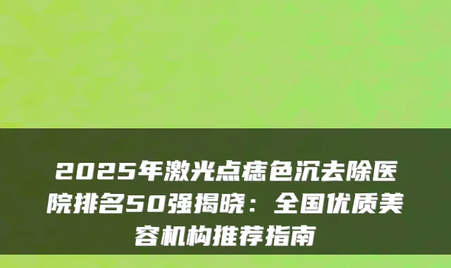 2025年激光点痣色沉去除医院排名50强揭晓:全国优质美容机构推荐指南