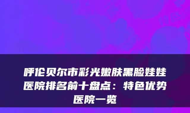 呼伦贝尔市彩光嫩肤黑脸娃娃医院排名前十盘点：特色优势医院一览