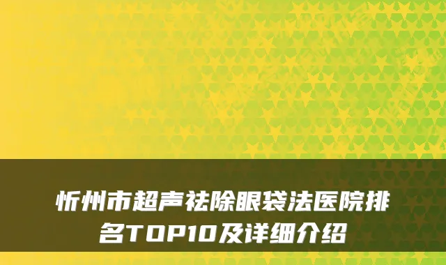 忻州市超声祛除眼袋法医院排名TOP10及详细介绍