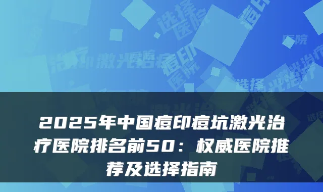 2025年中国痘印痘坑激光治疗医院排名前50:权威医院推荐及选择指南