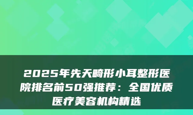 2025年先天畸形小耳整形医院排名前50强推荐：全国优质医疗美容机构精选