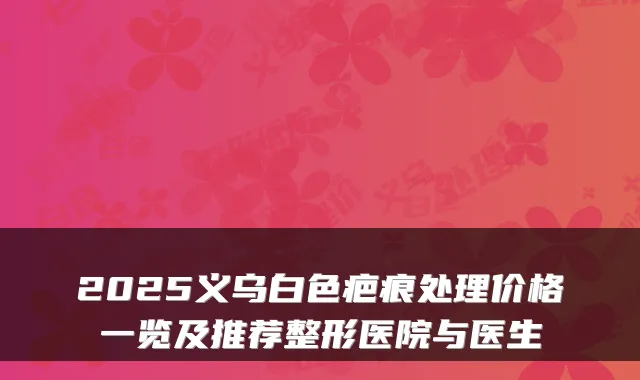 2025义乌白色疤痕处理价格一览及推荐整形医院与医生