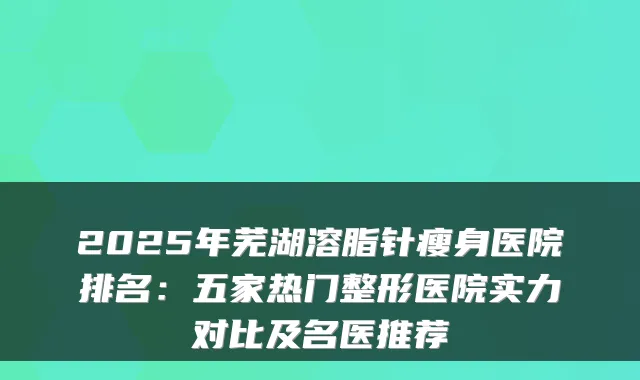 2025年芜湖溶脂针瘦身医院排名：五家热门整形医院实力对比及名医推荐