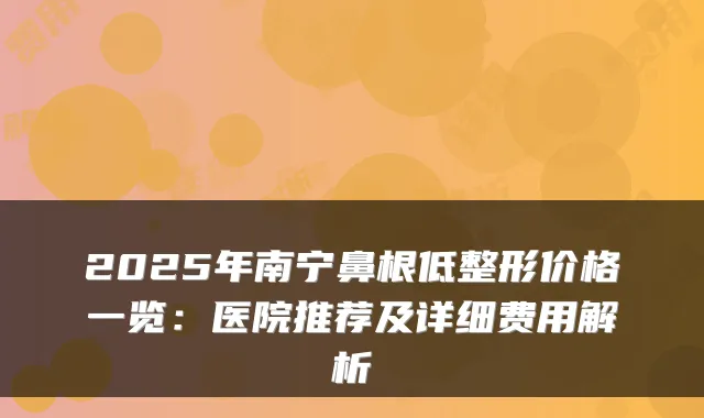 2025年南宁鼻根低整形价格一览：医院推荐及详细费用解析