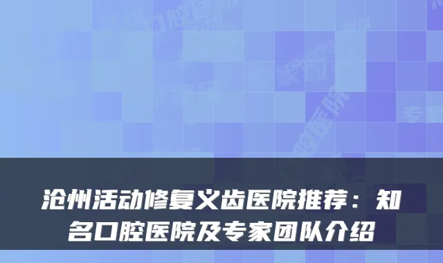 沧州活动修复义齿医院推荐：知名口腔医院及专家团队介绍