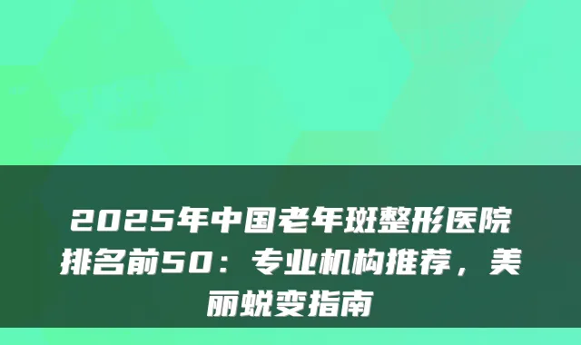 2025年中国老年斑整形医院排名前50:专业机构推荐,美丽蜕变指南