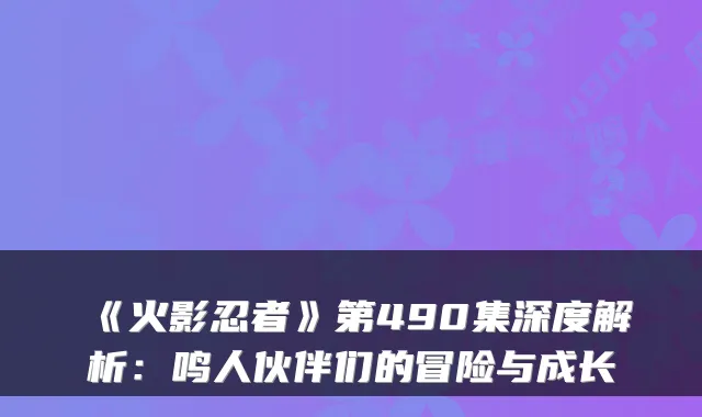 《火影忍者》第490集深度解析:鸣人伙伴们的冒险与成长