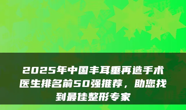 2025年中国丰耳垂再造手术医生排名前50强推荐，助您找到佳整形专家