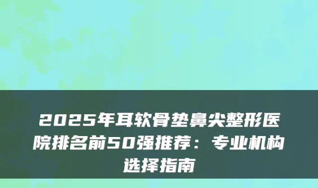 2025年耳软骨垫鼻尖整形医院排名前50强推荐:专业机构选择指南