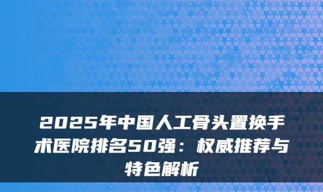 2025年中国人工骨头置换手术医院排名50强:推荐与特色解析