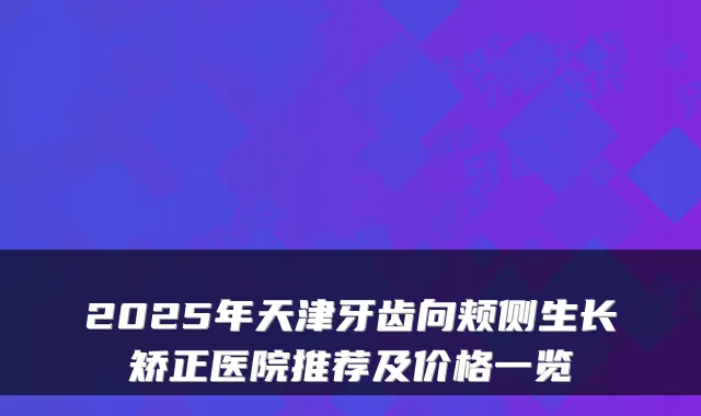 2025年天津牙齿向颊侧生长矫正医院推荐及价格一览