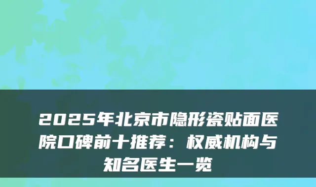 2025年北京市隐形瓷贴面医院口碑前十推荐：机构与知名医生一览