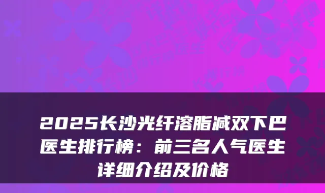 2025长沙光纤溶脂减双下巴医生排行榜:前三名人气医生详细介绍及价格