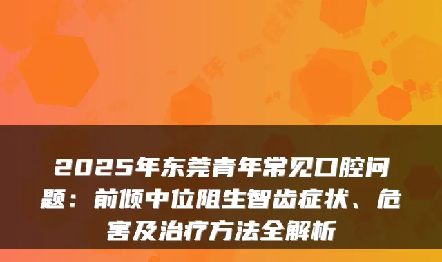2025年东莞青年常见口腔问题：前倾中位阻生智齿症状、危害及方法全解析