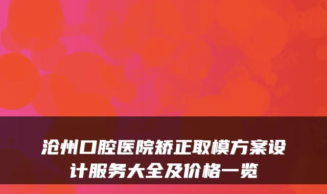沧州口腔医院矫正取模方案设计服务大全及价格一览