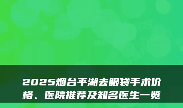 2025烟台平湖去眼袋手术价格、医院推荐及知名医生一览