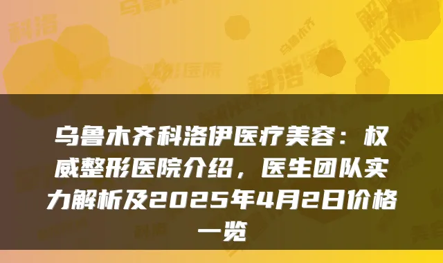 乌鲁木齐科洛伊医疗美容:整形医院介绍,医生团队实力解析及2025年4月2日价格一览