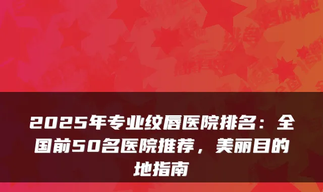 2025年专业纹唇医院排名：全国前50名医院推荐，美丽目的地指南