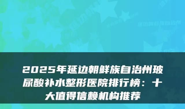2025年延边朝鲜族自治州玻尿酸补水整形医院排行榜：十大值得信赖机构推荐