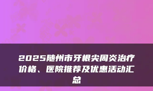 2025随州市牙根尖周炎治疗价格、医院推荐及优惠活动汇总