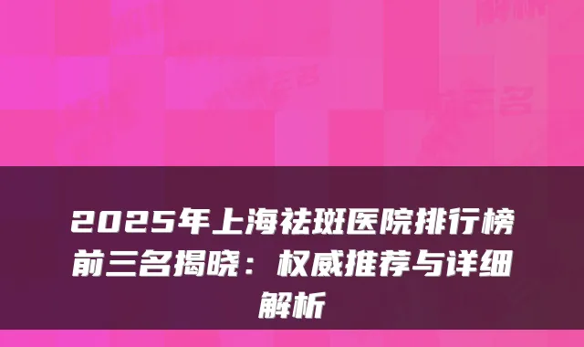 2025年上海祛斑医院排行榜前三名揭晓：推荐与详细解析