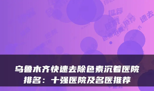 乌鲁木齐快速去除色素沉着医院排名：十强医院及名医推荐