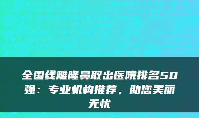 全国线雕隆鼻取出医院排名50强:专业机构推荐,助您美丽无忧