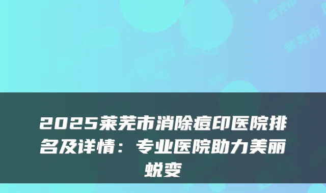 2025莱芜市消除痘印医院排名及详情:专业医院助力美丽蜕变