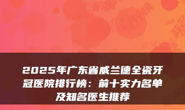 2025年广东省威兰德全瓷牙冠医院排行榜：前十实力名单及知名医生推荐