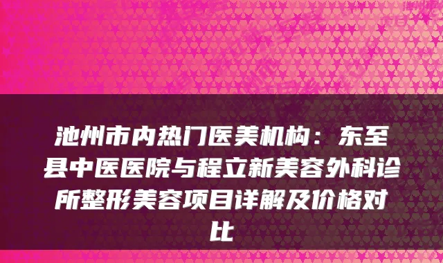 池州市内热门医美机构:东至县中医医院与程立新美容外科诊所整形美容项目详解及价格对比