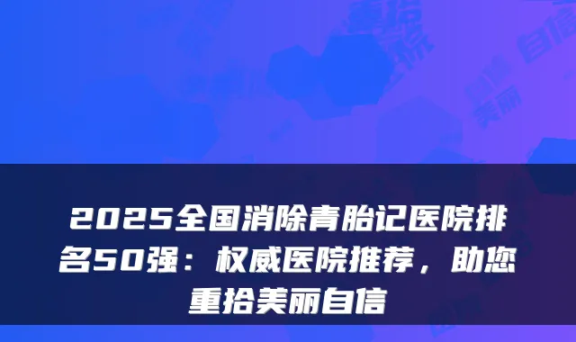2025全国消除青胎记医院排名50强：医院推荐，助您重拾美丽自信