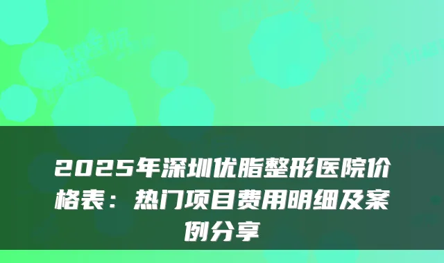 2025年深圳优脂整形医院价格表：热门项目费用明细及案例分享