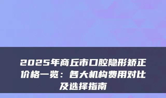 2025年商丘市口腔隐形矫正价格一览：各大机构费用对比及选择指南
