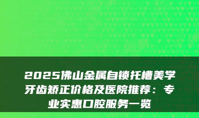 2025佛山金属自锁托槽美学牙齿矫正价格及医院推荐：专业实惠口腔服务一览
