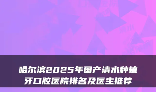 哈尔滨2025年国产清水种植牙口腔医院排名及医生推荐