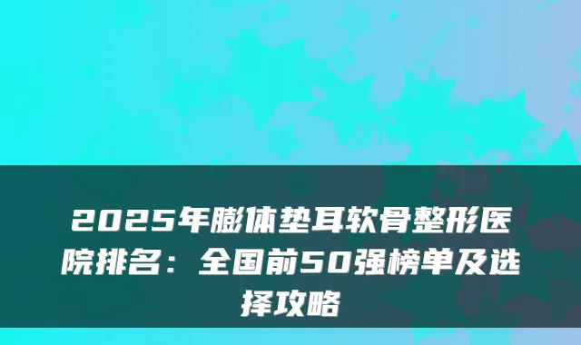 2025年膨体垫耳软骨整形医院排名:全国前50强榜单及选择攻略