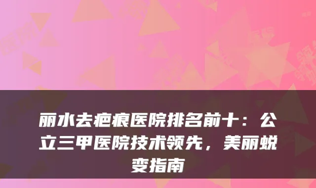 丽水去疤痕医院排名前十:公立三甲医院技术领先,美丽蜕变指南