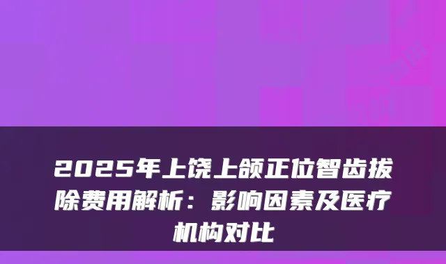 2025年上饶上颌正位智齿拔除费用解析：影响因素及医疗机构对比