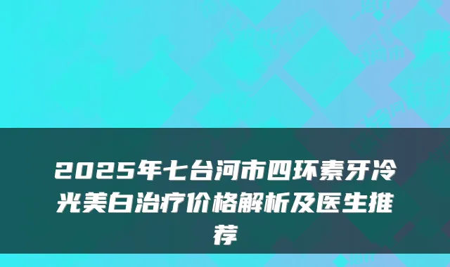 2025年七台河市四环素牙冷光美白价格解析及医生推荐