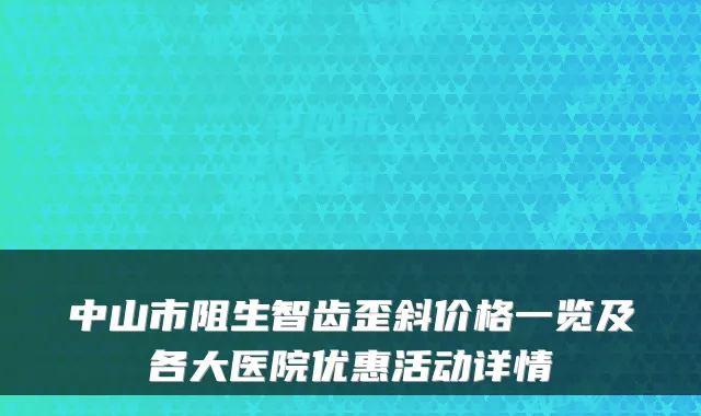 中山市阻生智齿歪斜价格一览及各大医院优惠活动详情