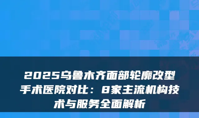 2025乌鲁木齐面部轮廓改型手术医院对比:8家主流机构技术与服务全面解析