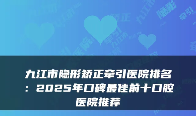 九江市隐形矫正牵引医院排名：2025年口碑佳前十口腔医院推荐