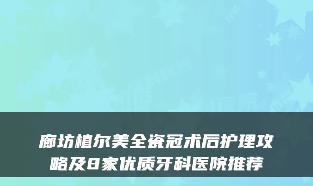 廊坊植尔美全瓷冠术后护理攻略及8家优质牙科医院推荐